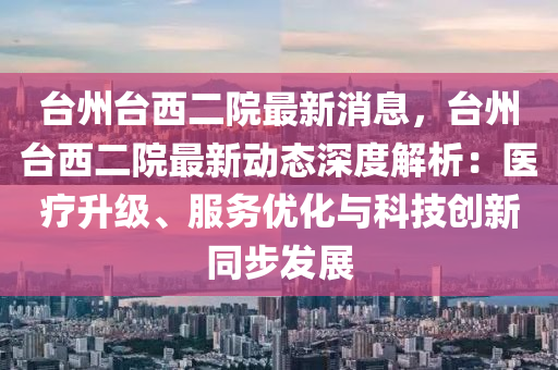 台州台西二院最新消息，台州台西二院最新动态深度解析：医疗升级、服务优化与科技创新同步发展
