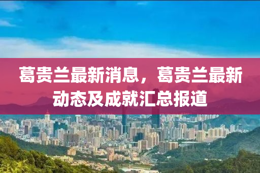 葛贵兰最新消息，葛贵兰最新动态及成就汇总报道