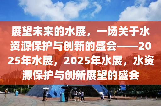 展望未来的水展，一场关于水资源保护与创新的盛会——2025年水展，2025年水展，水资源保护与创新展望的盛会