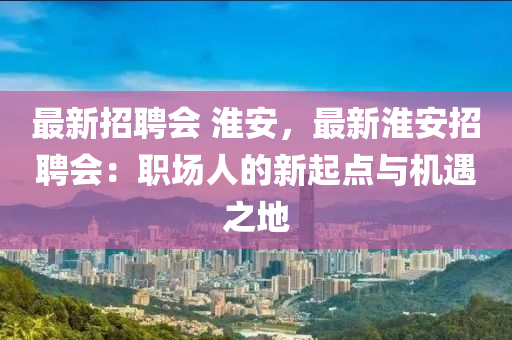 最新招聘会 淮安，最新淮安招聘会：职场人的新起点与机遇之地