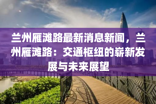 兰州雁滩路最新消息新闻，兰州雁滩路：交通枢纽的崭新发展与未来展望