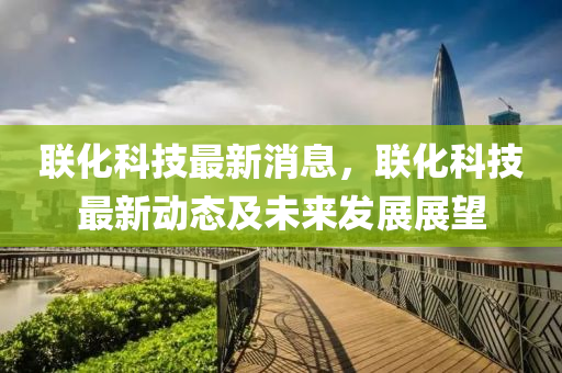 联化科技最新消息，联化科技最新动态及未来发展展望