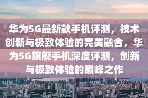 华为5G最新款手机评测，技术创新与极致体验的完美融合，华为5G旗舰手机深度评测，创新与极致体验的巅峰之作