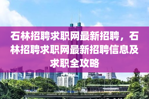 石林招聘求职网最新招聘，石林招聘求职网最新招聘信息及求职全攻略