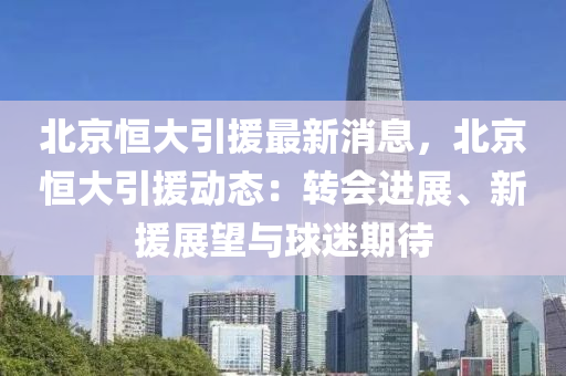 北京恒大引援最新消息，北京恒大引援动态：转会进展、新援展望与球迷期待