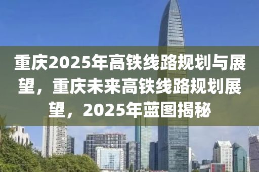 重庆2025年高铁线路规划与展望，重庆未来高铁线路规划展望，2025年蓝图揭秘