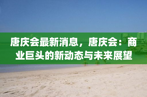 唐庆会最新消息，唐庆会：商业巨头的新动态与未来展望