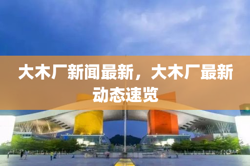 大木厂新闻最新，大木厂最新动态速览