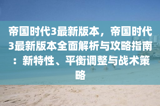 帝国时代3最新版本，帝国时代3最新版本全面解析与攻略指南：新特性、平衡调整与战术策略