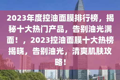 2023年度控油面膜排行榜，揭秘十大热门产品，告别油光满面！，2023控油面膜十大热榜揭晓，告别油光，清爽肌肤攻略！