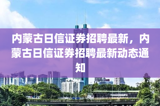 内蒙古日信证券招聘最新，内蒙古日信证券招聘最新动态通知