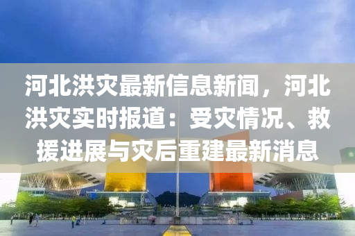 河北洪灾最新信息新闻，河北洪灾实时报道：受灾情况、救援进展与灾后重建最新消息