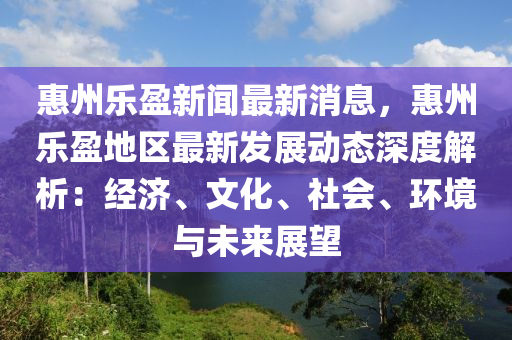 惠州乐盈新闻最新消息，惠州乐盈地区最新发展动态深度解析：经济、文化、社会、环境与未来展望
