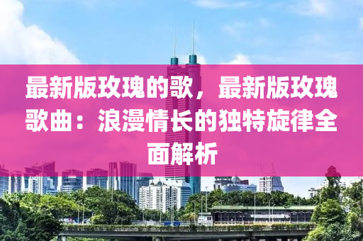 最新版玫瑰的歌，最新版玫瑰歌曲：浪漫情长的独特旋律全面解析