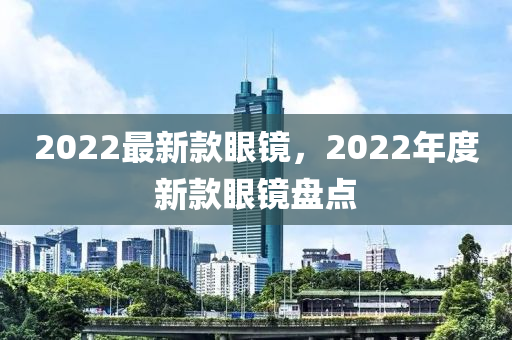 2022最新款眼镜，2022年度新款眼镜盘点