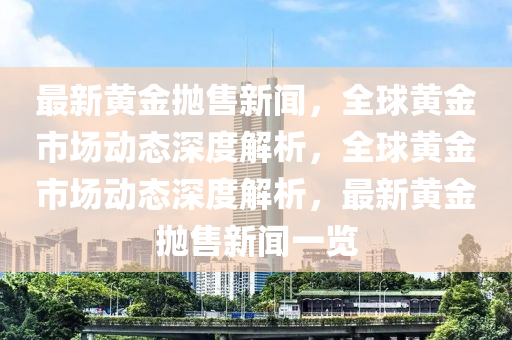 最新黄金抛售新闻，全球黄金市场动态深度解析，全球黄金市场动态深度解析，最新黄金抛售新闻一览
