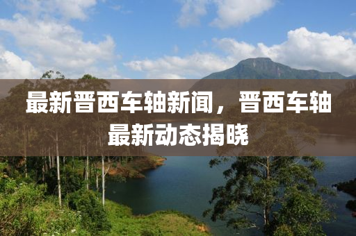 最新晋西车轴新闻，晋西车轴最新动态揭晓
