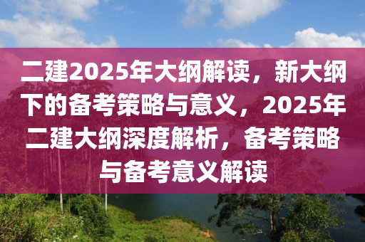 二建2025年大纲解读，新大纲下的备考策略与意义，2025年二建大纲深度解析，备考策略与备考意义解读