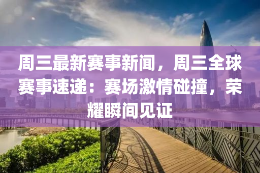 周三最新赛事新闻，周三全球赛事速递：赛场激情碰撞，荣耀瞬间见证