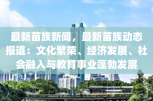 最新苗族新闻，最新苗族动态报道：文化繁荣、经济发展、社会融入与教育事业蓬勃发展
