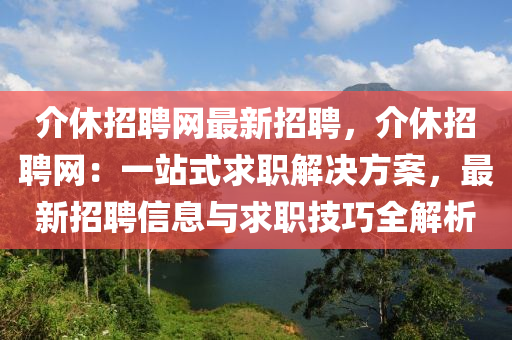 介休招聘网最新招聘，介休招聘网：一站式求职解决方案，最新招聘信息与求职技巧全解析