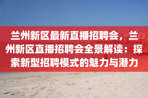 兰州新区最新直播招聘会，兰州新区直播招聘会全景解读：探索新型招聘模式的魅力与潜力