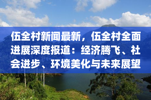 伍全村新闻最新，伍全村全面进展深度报道：经济腾飞、社会进步、环境美化与未来展望