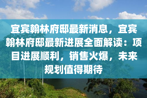 宜宾翰林府邸最新消息，宜宾翰林府邸最新进展全面解读：项目进展顺利，销售火爆，未来规划值得期待
