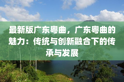 最新版广东粤曲，广东粤曲的魅力：传统与创新融合下的传承与发展