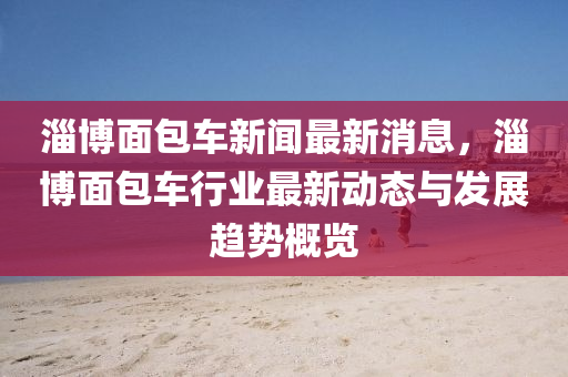 淄博面包车新闻最新消息，淄博面包车行业最新动态与发展趋势概览