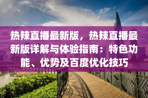 热辣直播最新版，热辣直播最新版详解与体验指南：特色功能、优势及百度优化技巧