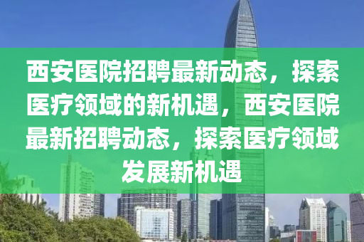 西安医院招聘最新动态，探索医疗领域的新机遇，西安医院最新招聘动态，探索医疗领域发展新机遇