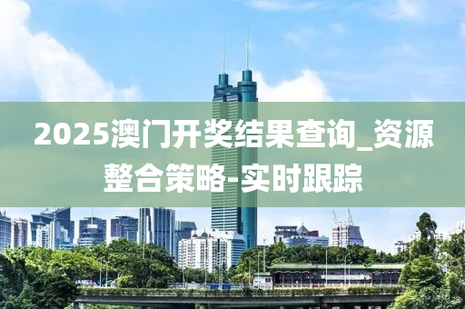 2025澳门开奖结果查询_资源整合策略-实时跟踪