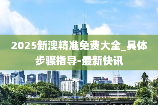 2025新澳精准免费大全_具体步骤指导-最新快讯