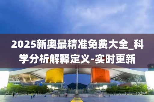 2025新奥最精准免费大全_科学分析解释定义-实时更新