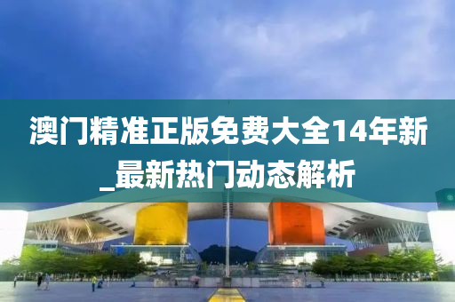 澳门精准正版免费大全14年新_最新热门动态解析