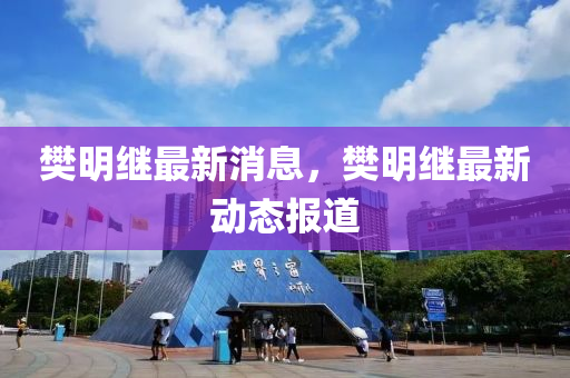 樊明继最新消息，樊明继最新动态报道