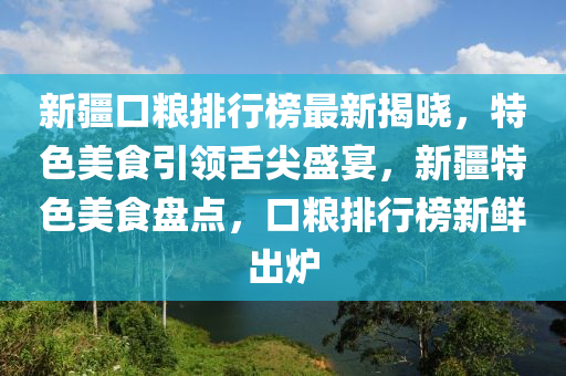 新疆口粮排行榜最新揭晓，特色美食引领舌尖盛宴，新疆特色美食盘点，口粮排行榜新鲜出炉