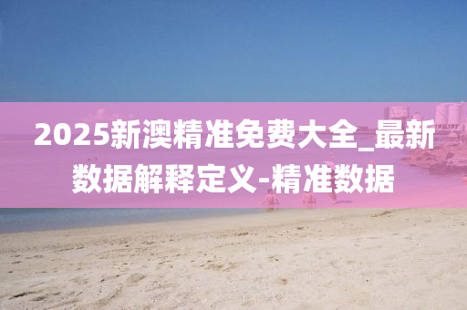 2025新澳精准免费大全_最新数据解释定义-精准数据