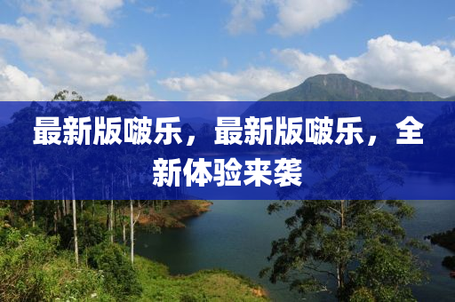 最新版啵乐，最新版啵乐，全新体验来袭