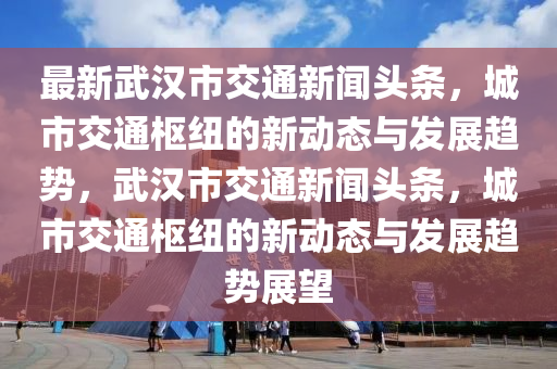 最新武汉市交通新闻头条，城市交通枢纽的新动态与发展趋势，武汉市交通新闻头条，城市交通枢纽的新动态与发展趋势展望