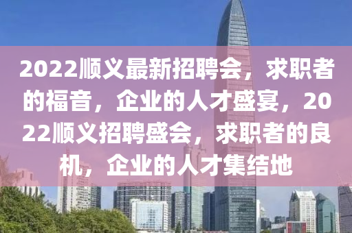 2022顺义最新招聘会，求职者的福音，企业的人才盛宴，2022顺义招聘盛会，求职者的良机，企业的人才集结地