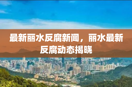 最新丽水反腐新闻，丽水最新反腐动态揭晓