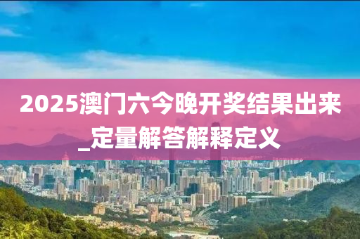 2025澳门六今晚开奖结果出来_定量解答解释定义
