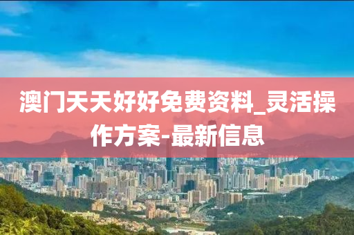 澳门天天好好免费资料_灵活操作方案-最新信息