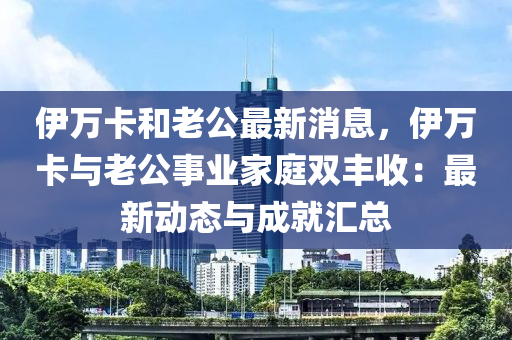 伊万卡和老公最新消息，伊万卡与老公事业家庭双丰收：最新动态与成就汇总