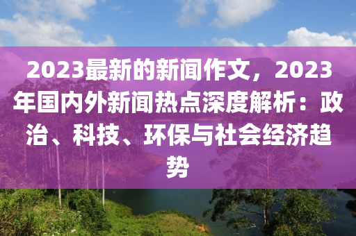 2023最新的新闻作文，2023年国内外新闻热点深度解析：政治、科技、环保与社会经济趋势