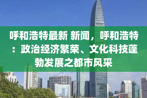 呼和浩特最新 新闻，呼和浩特：政治经济繁荣、文化科技蓬勃发展之都市风采