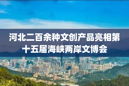 河北二百余种文创产品亮相第十五届海峡两岸文博会