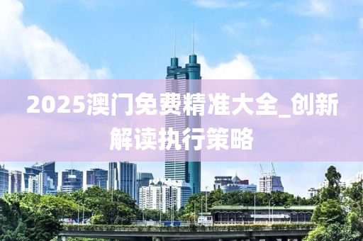 2025澳门免费精准大全_创新解读执行策略